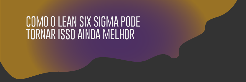 Como o Lean Six Sigma pode tornar isso ainda melhor